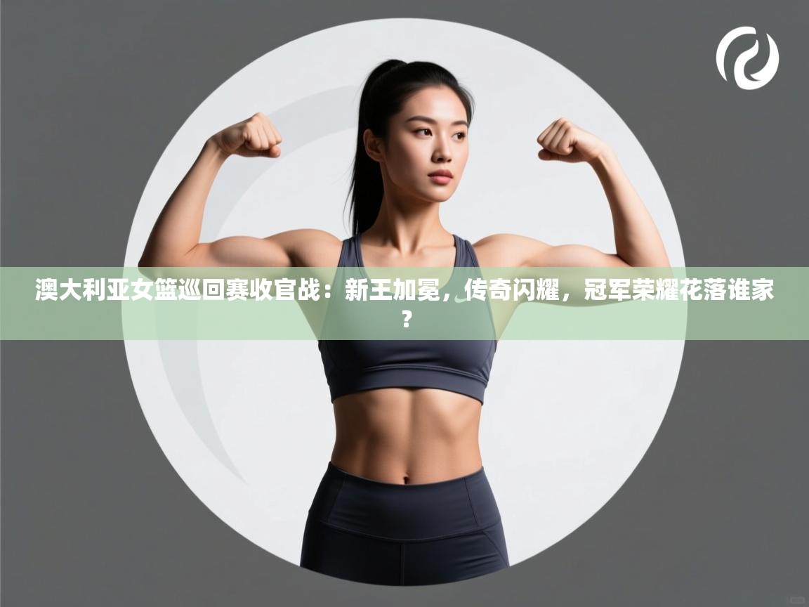 澳大利亚女篮巡回赛收官战：新王加冕，传奇闪耀，冠军荣耀花落谁家？